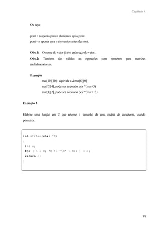 Capítulo 4
88
Ou seja:
pont + n aponta para n elementos após pont.
pont - n aponta para n elementos antes de pont.
Obs.1: O nome do vetor já é o endereço do vetor;
Obs.2: Também são válidas as operações com ponteiros para matrizes
multidimensionais.
Exemplo
mat[10][10]; equivale a &mat[0][0]
mat[0][4], pode ser acessado por *(mat+3)
mat[1][2], pode ser acessado por *(mat+13)
Exemplo 3
Elabore uma função em C que retorne o tamanho de uma cadeia de caracteres, usando
ponteiros.
int strlen(char *S)
{
int n;
for ( n = 0; *S != '0' ; S++ ) n++;
return n;
}
 