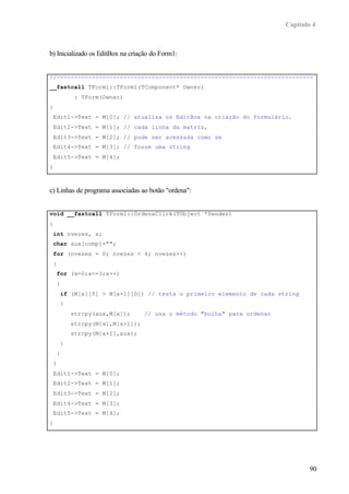 Capítulo 4
90
b) Inicializado os EditBox na criação do Form1:
//-------------------------------------------------------------------------
__fastcall TForm1::TForm1(TComponent* Owner)
: TForm(Owner)
{
Edit1->Text = M[0]; // atualiza os EditBox na criação do formulário.
Edit2->Text = M[1]; // cada linha da matriz,
Edit3->Text = M[2]; // pode ser acessada como se
Edit4->Text = M[3]; // fosse uma string
Edit5->Text = M[4];
}
c) Linhas de programa associadas ao botão "ordena":
void __fastcall TForm1::OrdenaClick(TObject *Sender)
{
int nvezes, x;
char aux[comp]="";
for (nvezes = 0; nvezes < 4; nvezes++)
{
for (x=0;x<=3;x++)
{
if (M[x][0] > M[x+1][0]) // testa o primeiro elemento de cada string
{
strcpy(aux,M[x]); // usa o método "bolha" para ordenar
strcpy(M[x],M[x+1]);
strcpy(M[x+1],aux);
}
}
}
Edit1->Text = M[0];
Edit2->Text = M[1];
Edit3->Text = M[2];
Edit4->Text = M[3];
Edit5->Text = M[4];
}
 