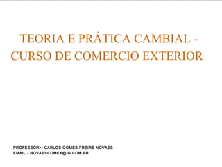 TEORIA E PRÁTICA CAMBIAL -
CURSO DE COMERCIO EXTERIOR
PROFESSOR>: CARLOS GOMES FREIRE NOVAESPROFESSOR>: CARLOS GOMES FREIRE NOVAES
EMAIL - NOVAESCOMEX@IG.COM.BREMAIL - NOVAESCOMEX@IG.COM.BR
 