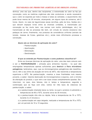 TECNOLOGIA DE PRODUTOS AGRÍCOLAS DE ORIGEM ANIMAL
térmica, uma vez que, dentro dos recipientes, a transmissão do calor se faz por
convecção; como as matérias orgânicas são más condutoras e sendo necessário
que o calor se expanda por toda a massa e todas as camadas, o aquecimento não
pode durar menos de 30 minutos, alcançando, em alguns tipos de conserva, até 2
horas. Assim, no caso de leguminosas secas (ervilhas, grão de bico, feijões etc.)
que deixam espaços livres entre as diversas unidades, a transmissão por
convecção se faz muito bem; nas carnes com molho (almôndegas, etc.) tal
transmissão já não se processa tão bem, em virtude do volume excessivo dos
pedaços de carne; finalmente, nos produtos de consistência uniforme (extrato de
tomate, massas de frutas, gelatinas etc.), ainda mais dificilmente processa a
convecção.
Quais são as técnicas de aplicação do calor?
- Pasteurização;
- Apertização;
- Defumação;
- Desidratação.
O que se entende por Pasteurização e como podemos classificá-la?
Entre as diversas técnicas de aplicação do calor, uma das mais comuns vem
a ser a PASTEURIZAÇÃO - utilizada para alimentos líquidos - na qual são
empregadas temperaturas apenas suficientes para destruir a flora microbiana
patogênica; lembramos, aqui, que os microorganismos patogênicos são mesófilos,
isto é, têm o seu ótimo de atuação em torno de 360
C, não resistindo a temperaturas
superiores a 650
C. Na pasteurização, visamos a duas finalidades num mesmo
proveito, a saber: máxima destruição de microorganismos e esporos, com o mínimo
de alteração do produto, o que vem a ser duas coisas completamente opostas. Daí,
intervirem, no caso, dois fatores, isto é, tempo e temperatura; segundo a
combinação que se faça com eles, vamos ter três tipos de clássicos de
pasteurização, a saber:
a) a pasteurização chamada baixa ou lenta; na qual o produto é submetido a
temperaturas de 60 a 700
C, durante cerca de 30 minutos;
b) a pasteurização dita alta ou rápida, feita a temperaturas de 70 a 750
C,
durante 2 a 4 minutos e.
c) a pasteurização em capa delgada, realizada a temperaturas de 70 a 750
C,
por um período de 10 a 15 segundos.
Prof. Dr. Octávio Antônio Valsechi 9
 