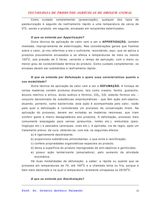 TECNOLOGIA DE PRODUTOS AGRÍCOLAS DE ORIGEM ANIMAL
Como cuidado complementar (preservação), qualquer dos tipos de
pasteurização é seguido de resfriamento rápido a uma temperatura de cerca de
50
C, sendo o produto, em seguida, envasado em recipientes esterilizados.
O que se entende por Appertização?
Outra técnica de aplicação de calor vem a ser a APPERTIZAÇÃO, também
chamada, impropriamente de esterilização, Nas considerações gerais que fizemos
sobre o calor, já nos referimos a ela o suficiente, recordando, aqui, que se aplica a
produtos previamente envasados e se efetua a temperaturas de mais ou menos
1200
C, sob pressão de 5 libras, variando o tempo de aplicação, com o maior ou
menor grau de condutibilidade térmica do produto. Como cuidado complementar, os
envases devem ser submetidos a resfriamento rápido.
O que se entende por Defumação e quais suas características quanto a
sua modalidade?
Outra técnica de aplicação de calor vem a ser a DEFUMAÇÃO. A fumaça de
certas madeiras contém produtos diversos, tais como cresóis, fenóis, guaiacóis,
álcoois metílico e etílico, ácido acético e fórmico, CO2 , CO, aldeído fórmico etc. -
conjunto denominado de substâncias empireumáticas - que têm ação anti-séptica,
atuando, portanto, como bactericida; esta ação é acompanhada pelo calor, razão
pela qual a defumação é considerada um processo de conservação misto. Na
aplicação do processo, devem ser evitadas as madeiras resinosas, que iriam
conferir gosto e cheiro desagradáveis aos produtos. A defumação, processo mais
comumente empregado para carnes (presuntos, lombo etc.), embutidos (paio,
lingüiças etc.) e pescados (arenques, ovas etc.), é aplicada, via de regra, após um
tratamento prévio, de cura, obtendo-se, com ela, os seguintes efeitos:
a) é ligeiramente desidratante;
b) proporciona substâncias antioxidantes, o que evita a rancificação;
c) confere propriedades organoléticas especiais ao produto;
d) deixa a superfície do produto impregnadas de anti-sépticos e germicidas;
e) possui ação tenderizante (amaciadora), pelo aumento da atividade
enzimática.
Há duas modalidades de defumação, a saber: a rápida ou quente que se
processa em temperaturas de 70, até 1000
C e a chamada lenta ou fria, porque é
bem mais demorada e na qual a temperatura raramente ultrapassa os 25/300
C.
O que se entende por Desidratação?
Prof. Dr. Octávio Antônio Valsechi 10
 