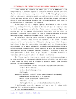 TECNOLOGIA DE PRODUTOS AGRÍCOLAS DE ORIGEM ANIMAL
Outra técnica de aplicação de calor vem a ser a DESIDRATAÇÃO,
compreendendo-se, como tal, a perda de água pelos alimentos, o que é conseguido
através da “dessecação, ou secagem ao sol” e pela “desidratação propriamente
dita”, ou seja, quando a perda de água é provocada através de métodos industriais.
Quanto aos seus efeitos, pode-se dizer que a dessecação consiste numa perda
parcial de água dos alimentos, enquanto que a desidratação vem a ser a perda, ao
máximo possível, da água contida nos alimentos.
A dessecação, ou seja, a simples exposição do alimento ao sol e ao vente,
limita-se, conseqüentemente, a locais e épocas em que tal exposição seja
favorável, restringindo-se sua aplicação a frutas aquosas (damascos, figos, uvas,
ameixas etc.) e, em regiões particularmente favoráveis, pelo alto índice de
insolação e regime de ventos, como é o caso do nordeste brasileiro, é aplicada
também a carnes e certos tipos de peixes (carne e peixe “de sol”).
A desidratação industrial, pelos cuidados de higiene com que é efetuada,
confere aos alimentos altos índices de sanidade e de estado sanitário,
assegurando-lhes um tempo de vida útil bastante prolongado, em virtude da quase
total retirada de água dos mesmos; já a dessecação, tendo em vista as condições
ambientais em que se realiza (céu aberto), expõe os alimentos não só ao ataque de
microorganismos (contaminações), como, também, à ação de macroelementos,
principalmente moscas, pássaros e roedores; além disto, a quantidade de água que
neles permanece é muito maior, o que favorece a atividade microbiana e
enzimática, reduzindo, assim, o tempo de vida útil dos alimentos.
Em vista do exposto, trataremos, apenas da desidratação, ou seja, da perda
de água conseguida através da aplicação de técnicas industriais, que são diversas
e que variam de acordo com a natureza do alimento. Assim, para alimentos
líquidos, são habitualmente usados:
- aquecimento em câmaras a vácuo (ex: obtenção leite evaporado);
- sistema de nebulização;
- sistema de cilindros aquecidos;
- liofilização.
No que diz respeito a alimentos sólidos, as técnicas mais usadas são:
- câmaras com movimentação de ar aquecido;
- túneis com ar aquecido em contracorrente;
- secadores a vácuo;
- liofilização, técnica que será detalhada ao tratarmos do frio.
A desidratação apresenta aspectos positivos, a par de outros tantos
negativos. Entre os primeiros, podemos destacar:
a) custo relativamente baixo;
Prof. Dr. Octávio Antônio Valsechi 11
 