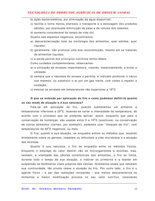 TECNOLOGIA DE PRODUTOS AGRÍCOLAS DE ORIGEM ANIMAL
b) ação bacteriostática, por eliminação da água disponível;
c) facilita e torna menos onerosos o transporte e a estocagem dos produtos
obtidos, por acentuada diminuição de peso e de volume dos mesmos;
d) aumento considerável do tempo de vida útil.
Quanto aos aspectos negativos, encontramos:
a) descaracterização total da morfologia dos alimentos, quer sólidos, quer
líquidos;
b) geralmente, não promove uma boa reconstituição, mesmo em se tratando
de alimentos líquidos;
c) a perda parcial dos princípios nutritivos termo-lábeis.
Como cuidados complementares, observamos:
a) a utilização de envases impermeáveis, visando, essencialmente, a evitar a
umidade;
b) sempre que a natureza do envase o permita, é indicado promover o vácuo
nos mesmos, ou substituir o ar por um gás inerte, com vistas a impedir a
oxidação;
c) estocar os envases em temperaturas não superiores a 150
C.
O que se entende por aplicação do frio e como podemos defini-lo quanto
ao seu modo de atuação e à sua natureza?
Fala-se em aplicação de frio, quando submetemos um alimento a
temperaturas inferiores a 200
C, fazendo-se variar a intensidade da temperatura, de
acordo com o processo que se pretende aplicar; assim, enquanto que para a
conservação de hortaliças, são usadas entre 5 e 100
C (positivos), na conservação
de outros alimentos (carnes, por exemplo), podemos usar “choques de frio”, com
temperaturas de 400
C negativos, ou mais.
O frio, quanto à sua atuação, se enquadra entres os métodos que, atuando
diretamente sobre os germes, impedem ou dificultam a vida microbiana e a atuação
das enzimas.
Quanto à sua natureza, o frio se enquadra entre os métodos físicos.
Enquanto o emprego do calor destrói não só microrganismos e enzimas, mas,
também, a vitalidade das células constitutivas dos alimentos, o frio se limita,
durante todo o tempo de sua atuação, a inativar os primeiros e a manter em
suspensão os fenômenos vitais próprios das células, fenômenos esses que retomam
sua continuidade, tão pronto cesse a atuação do frio. Por outro lado, o frio é o
agente físico - a par das radiações ionizantes - que menos descaracteriza os
alimentos e menor modificação provoca no seu valor nutritivo, caracteres
Prof. Dr. Octávio Antônio Valsechi 12
 
