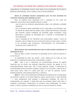 TECNOLOGIA DE PRODUTOS AGRÍCOLAS DE ORIGEM ANIMAL
organoléticos e composição química, fatos estes muito importantes não só para a
Dietética e Dietoterapia, como, também, para a Técnica Dietética.
Quais as condições básicas necessárias para um bom resultado em
conservar alimentos pelo emprego do frio?
Para se obterem bons resultados com o emprego do frio, deve ser
respeitada, pelo menos três condições básicas, a saber:
- que se parta de alimentos absolutamente sãos e em perfeitas condições
sanitárias;
- que os alimentos sejam submetidos ao frio, logo após a sua obtenção; isto,
no sentido de roubar-lhes seu próprio calor, já que este favorece a evolução
das diversas causas biológicas de alteração (ação enzimática, força
germinativa, processo de maturação etc.) e permite a multiplicação de
microrganismos;
- que o emprego do frio mantenha uma continuidade, desde o inicio do
processo, até a ocasião em que os alimentos sobre os quais atuem, venham
a ser utilizados pelo consumidor. Industrialmente, tal continuidade é
conhecida como “cadeia de frio”.
Quais fatores são considerados para que se tenha melhor rendimento na
aplicação do frio?
Para se obter o melhor rendimento na aplicação do frio, deve-se observar a
Lei de Fourier:
“A quantidade de calor, por caloria - hora, cedida por um corpo ao meio
frigorífico, é diretamente proporcional a três fatores, a saber”:
Alfa - Vem a ser o coeficiente de condutibilidade térmica do agente
frigorífico que se utilize; nas câmaras frigoríficas comuns, tal agente é o ar;
conseqüentemente, neste caso, alfa é muito pequeno, porque o coeficiente de
condutibilidade térmica de todos os gases é pequeno; já os líquidos, o têm de dez a
vinte vezes maior. Esta é a razão pela qual, no caso do pescado, usa-se,
preferencialmente, como agente frigorífico, a salmoura.
Delta T - Vem a ser a diferença de temperatura existente entre a temperatura
do alimento a resfriar e a do meio frigorífico; assim, quanto menor o valor de Delta
- T, mais rapidamente será atingida a temperatura desejada. No caso do
congelamento, por exemplo, o modo pelo qual se consegue reduzir este valor, é
roubando, previamente, temperatura ao alimento, pela refrigeração, de modo,
porém, a não se alcançar a temperatura crítica em que se formam os cristais.
Prof. Dr. Octávio Antônio Valsechi 13
 