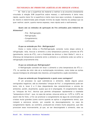 TECNOLOGIA DE PRODUTOS AGRÍCOLAS DE ORIGEM ANIMAL
S - Vem a ser a superfície do material a resfriar e se encontra diretamente
vinculado à relação S/M (superfície sobre massa); o resfriamento é tanto mais
rápido, quanto maior for a superfície e tanto mais leve seja o produto. A espessura
do mesmo é determinada pela direção mínima da seção máxima do pedaço que se
quer resfriar; assim, quanto menos espesso, mais rápido será o resfriamento.
Quais são os métodos de aplicação do frio utilizados pela Indústria de
Alimentos?
- Pré - Refrigeração;
- Refrigeração;
- Congelamento;
- Liofilização.
O que se entende por Pré - Refrigeração?
Como o nome indica a Pré-Refrigeração consiste numa etapa prévia à
refrigeração: nela, leva-se o alimento a uma temperatura positiva, próxima de 00
C
(geralmente, cerca de 40
C), com a finalidade de diminuir o fator Delta-T, isto é, a
diferença de temperatura existente entre o alimento e o ambiente onde vai sofrer a
refrigeração propriamente dita.
O que se entende por Refrigeração?
A Refrigeração consiste em levar o alimento a uma temperatura de 40
C a -
10
C, no sentido de inibir não só a multiplicação microbiana, como todas as outras
causas biológica de alteração dos mesmos, principalmente a ação enzimática.
O que se entende por Congelamento e quais suas vantagens?
É um processo no qual submete-se o alimento, desde alguns graus
centígrados negativos, até os chamados “choque de frio”; o congelamento pode ser
lento, isto é, levar 2 a 3 dias (dependendo das características e volume do
alimento), porém, atualmente, quase que só é empregada. O congelamento rápido
ou “choques de frio”, técnica que permite ultrapassar rapidamente a chamada
“temperatura crítica” - que, no caso de carnes, situa-se entre os -1,60
C e -3,90
C; se
assim não for feito, o frio vai promover a congelamento da água de constituição em
cristais muito grandes (como ocorre quando se aplica a congelamento lento), que
rompem a estrutura celular, por ocasião do descongelamento; no caso do
congelamento rápido, ao contrário, produzem-se cristais muito pequenos, que não
provocam esse inconveniente, já que, ao ser descongelado o alimento, eles se
Prof. Dr. Octávio Antônio Valsechi 14
 