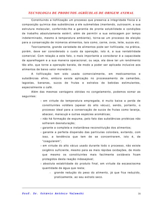 TECNOLOGIA DE PRODUTOS AGRÍCOLAS DE ORIGEM ANIMAL
Constituindo a liofilização um processo que preserva a integridade física e a
composição química das substâncias a ele submetidas (mantendo, outrossim, a sua
estrutura molecular, conferindo-lhe a garantia de pronta solubilidade e condições
de trabalho absolutamente estéril, além de permitir a sua estocagem por tempo
indeterminado, mesmo à temperatura ambiente), torna-se um processo de eleição
para a conservação de inúmeros alimentos, tais como, carne, ovos, leite, sucos etc.
Teoricamente, grande variedade de alimentos pode ser liofilizada; na prática,
porém, deve ser considerado o custo da operação, isto é, a sua rentabilidade
comercial. Com relação a este fato, o mais importante a considerar é a capacidade
de aparelhagem e a sua maneira operacional, ou seja, ela deve ter um rendimento
tão alto, que torne a operação barata, de modo a poder ser aplicada inclusive aos
alimentos de baixo valor monetário.
A liofilização tem sido usada comercialmente, em medicamentos e
substâncias afins, embora exista aplicação no processamento de camarões,
lagostas, bananas, sucos de frutas e extratos de bebidas estimulantes,
especialmente o café.
Além das mesmas vantagens obtidas no congelamento, podemos somar as
seguintes:
- em virtude da temperatura empregada, é muito baixa a perda de
constituintes voláteis (apesar do alto vácuo), sendo, portanto, o
processo ideal para a conservação de sucos de frutas como laranja,
abacaxi, maracujá e outras espécies aromáticas;
- não há formação de espuma, pelo fato das substâncias protéicas não
sofrerem desnaturação;
- garante a completa e instantânea reconstituição dos alimentos;
- garante a perfeita dispersão das partículas coloidais, evitando, com
isso, a tendência que tem de se concentrarem, isto é, de
“coagularem”;
- em virtude do alto vácuo usado durante todo o processo, não existe
oxigênio suficiente, mesmo para as mais rápidas oxidações, de modo
que mesmo os constituintes mais facilmente oxidáveis ficam
protegidos desta reação indesejável;
- absoluta estabilidade do produto final, em virtude da escassíssima
quantidade de água que resta;
- grande redução do peso do alimento, já que fica reduzido,
praticamente, ao seu extrato seco.
Prof. Dr. Octávio Antônio Valsechi 16
 
