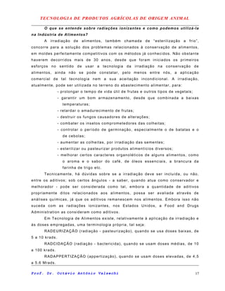 TECNOLOGIA DE PRODUTOS AGRÍCOLAS DE ORIGEM ANIMAL
O que se entende sobre radiações ionizantes e como podemos utilizá-la
na Indústria de Alimentos?
A irradiação de alimentos, também chamada de “esterilização a frio”,
concorre para a solução dos problemas relacionados à conservação de alimentos,
em moldes perfeitamente competitivos com os métodos já conhecidos. Não obstante
haverem decorridos mais de 30 anos, desde que foram iniciados os primeiros
esforços no sentido de usar a tecnologia da irradiação na conservação de
alimentos, ainda não se pode constatar, pelo menos entre nós, a aplicação
comercial de tal tecnologia nem a sua aceitação incondicional. A irradiação,
atualmente, pode ser utilizada no terreno do abastecimento alimentar, para:
- prolongar o tempo de vida útil de frutas e outros tipos de vegetais;
- garantir um bom armazenamento, desde que combinada a baixas
temperaturas;
- retardar o amadurecimento de frutas;
- destruir os fungos causadores de alterações;
- combater os insetos comprometedores das colheitas;
- controlar o período de germinação, especialmente o de batatas e o
de cebolas;
- aumentar as colheitas, por irradiação das sementes;
- esterilizar ou pasteurizar produtos alimentícios diversos;
- melhorar certos caracteres organoléticos de alguns alimentos, como
o aroma e o sabor do café, de óleos essenciais, a brancura da
farinha de trigo etc.
Tecnicamente, há dúvidas sobre se a irradiação deve ser incluída, ou não,
entre os aditivos; sob certos ângulos - a saber, quando atua como conservador e
melhorador - pode ser considerada como tal, embora a quantidade de aditivos
propriamente ditos relacionados aos alimentos, possa ser avaliada através de
análises químicas, já que os aditivos remanescem nos alimentos. Embora isso não
suceda com as radiações ionizantes, nos Estados Unidos, a Food and Drugs
Administration as consideram como aditivos.
Em Tecnologia de Alimentos existe, relativamente à aplicação da irradiação e
às doses empregadas, uma terminologia própria, tal seja:
RADEURIZAÇÃO (radiação - pasteurização), quando se usa doses baixas, de
5 a 10 krads.
RADCIDAÇÃO (radiação - bactericida), quando se usam doses médias, de 10
a 100 krads.
RADAPPERTIZAÇÃO (appertização), quando se usam doses elevadas, de 4,5
a 5,6 Mrads.
Prof. Dr. Octávio Antônio Valsechi 17
 