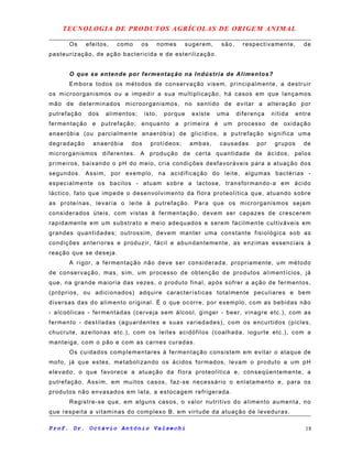 TECNOLOGIA DE PRODUTOS AGRÍCOLAS DE ORIGEM ANIMAL
Os efeitos, como os nomes sugerem, são, respectivamente, de
pasteurização, de ação bactericida e de esterilização.
O que se entende por fermentação na Indústria de Alimentos?
Embora todos os métodos de conservação visem, principalmente, a destruir
os microorganismos ou a impedir a sua multiplicação, há casos em que lançamos
mão de determinados microorganismos, no sentido de evitar a alteração por
putrefação dos alimentos; isto, porque existe uma diferença nítida entre
fermentação e putrefação; enquanto a primeira é um processo de oxidação
anaeróbia (ou parcialmente anaeróbia) de glicídios, a putrefação significa uma
degradação anaeróbia dos protídeos; ambas, causadas por grupos de
microrganismos diferentes. A produção de certa quantidade de ácidos, pelos
primeiros, baixando o pH do meio, cria condições desfavoráveis para a atuação dos
segundos. Assim, por exemplo, na acidificação do leite, algumas bactérias -
especialmente os bacilos - atuam sobre a lactose, transformando-a em ácido
láctico, fato que impede o desenvolvimento da flora proteolítica que, atuando sobre
as proteínas, levaria o leite à putrefação. Para que os microrganismos sejam
considerados úteis, com vistas à fermentação, devem ser capazes de crescerem
rapidamente em um substrato e meio adequados e serem facilmente cultiváveis em
grandes quantidades; outrossim, devem manter uma constante fisiológica sob as
condições anteriores e produzir, fácil e abundantemente, as enzimas essenciais à
reação que se deseja.
A rigor, a fermentação não deve ser considerada, propriamente, um método
de conservação, mas, sim, um processo de obtenção de produtos alimentícios, já
que, na grande maioria das vezes, o produto final, após sofrer a ação de fermentos,
(próprios, ou adicionados) adquire características totalmente peculiares e bem
diversas das do alimento original. É o que ocorre, por exemplo, com as bebidas não
- alcoólicas - fermentadas (cerveja sem álcool, ginger - beer, vinagre etc.), com as
fermento - destiladas (aguardentes e suas variedades), com os encurtidos (picles,
chucrute, azeitonas etc.), com os leites acidófilos (coalhada, iogurte etc.), com a
manteiga, com o pão e com as carnes curadas.
Os cuidados complementares à fermentação consistem em evitar o ataque de
mofo, já que estes, metabolizando os ácidos formados, levam o produto a um pH
elevado, o que favorece a atuação da flora proteolítica e, conseqüentemente, a
putrefação. Assim, em muitos casos, faz-se necessário o enlatamento e, para os
produtos não envasados em lata, a estocagem refrigerada.
Registre-se que, em alguns casos, o valor nutritivo do alimento aumenta, no
que respeita a vitaminas do complexo B, em virtude da atuação de leveduras.
Prof. Dr. Octávio Antônio Valsechi 18
 