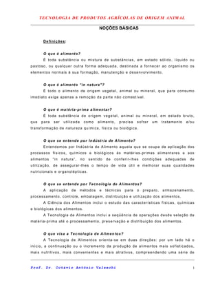 TECNOLOGIA DE PRODUTOS AGRÍCOLAS DE ORIGEM ANIMAL
NOÇÕES BÁSICAS
Definições:
O que é alimento?
É toda substância ou mistura de substâncias, em estado sólido, líquido ou
pastoso, ou qualquer outra forma adequada, destinada a fornecer ao organismo os
elementos normais à sua formação, manutenção e desenvolvimento.
O que é alimento “in natura"?
É todo o alimento de origem vegetal, animal ou mineral, que para consumo
imediato exige apenas a remoção da parte não comestível.
O que é matéria-prima alimentar?
É toda substância de origem vegetal, animal ou mineral, em estado bruto,
que para ser utilizada como alimento, precisa sofrer um tratamento e/ou
transformação de natureza química, física ou biológica.
O que se entende por Indústria de Alimento?
Entendemos por Indústria de Alimento aquela que se ocupa da aplicação dos
processos físicos, químicos e biológicos às matérias-primas alimentares e aos
alimentos “in natura”, no sentido de conferir-lhes condições adequadas de
utilização, de assegurar-lhes o tempo de vida útil e melhorar suas qualidades
nutricionais e organolépticas.
O que se entende por Tecnologia de Alimentos?
A aplicação de métodos e técnicas para o preparo, armazenamento,
processamento, controle, embalagem, distribuição e utilização dos alimentos.
A Ciência dos Alimentos inclui o estudo das características físicas, químicas
e biológicas dos alimentos.
A Tecnologia de Alimentos inclui a seqüência de operações desde seleção da
matéria-prima até o processamento, preservação e distribuição dos alimentos.
O que visa a Tecnologia de Alimentos?
A Tecnologia de Alimentos orienta-se em duas direções: por um lado há o
início, a continuação ou o incremento da produção de alimentos mais sofisticados,
mais nutritivos, mais convenientes e mais atrativos, compreendendo uma série de
Prof. Dr. Octávio Antônio Valsechi 1
 
