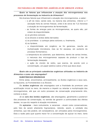 TECNOLOGIA DE PRODUTOS AGRÍCOLAS DE ORIGEM ANIMAL
Quais os fatores que influenciam a atuação dos microrganismos nos
processos de fermentação na Industria de Alimentos?
Há diversos fatores que influenciam a atuação dos microrganismos, a saber:
- o pH do meio; sendo este, na maioria dos alimentos, inferior a 7
(exceção feita às carnes frescas, onde é de cerca de 7,2) favorece
a atuação de microrganismos de fermentação;
- as fontes de energia para os microrganismos, as quais são, por
ordem de disponibilidade:
a) os glicídios solúveis
s) os álcoois e ácidos deles derivados
c) os protídeos - a começar pelos solúveis; e, finalmente,
d) os lipídeos.
- a disponibilidade em oxigênio; se for generosa, resulta em
multiplicação microbiana, mas se for escassa, em aumento do
processo fermentativo;
- a temperatura do substrato, que determina, dentro de certos limites,
a natureza dos microrganismos capazes de produzir o tipo de
fermentação desejada;
- a ação do cloreto de sódio, que exerce, de acordo com a
concentração, um papel seletivo sobre a flora que deve atuar.
Quais são as principais substâncias orgânicas utilizadas na Indústria de
Alimentos e como são empregadas?
SUBSTÂNCIAS ORGÂNICAS
Entre estas, encontramos, principalmente, os Ácidos orgânicos e seus sais,
os Açúcares, os Formaldeídos e os Álcoois.
Os ácidos orgânicos são empregados com a finalidade de promover uma
acidificação inicial no meio, de maneira a impedir ou retardar a multiplicação dos
microrganismos, até que um outro processo de conservação propriamente dito,
comece a atuar.
Já os sais dos óxidos orgânicos, são empregados, geralmente a posteriori
dos processos de conservação, no sentido de garantir a continuidade dos efeitos
destes, no que diz respeito à atuação microbiana.
Os açúcares - mais comumente, a sacarose - atuam como conservadores,
pelo fato de serem altamente higroscópios, retendo, assim, a umidade dos
alimentos, que não poderá, em conseqüência, ser utilizados pelos microrganismos.
Esta a razão pela qual quanto maior for a concentração de açúcar no meio, tanto
Prof. Dr. Octávio Antônio Valsechi 19
 