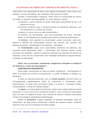 TECNOLOGIA DE PRODUTOS AGRÍCOLAS DE ORIGEM ANIMAL
maior será a sua capacidade de atuar como agente conservador, como ocorre, por
exemplo, no caso das geléias, das compotas e dos doces em massa.
Quando a concentração é pequena, como ocorre na conservação de carnes
por salga, os açúcares são empregados, aí, como aditivos, visando:
a) mascarar o gosto amargo de certas impurezas provenientes do sal e da
adição de nitritos;
b) fornecer substrato para o desenvolvimento de bactérias redutoras, que
irão transformar os nitratos em nitritos;
c) amaciar a carne, pela sua ação tenderizante e.
d) produzir, por fermentação, uma certa quantidade de ácidos, tornando,
assim, o meio desfavorável ao desenvolvimento de bactérias proteolíticas.
Os álcoois, como agentes de conservação, atuam exercendo, ação anti-
séptica e resultam de fermentações naturais que ocorrem, por exemplo, nas
bebidas alcoólicos - fermentadas e nas fermento - destiladas.
Os formaldeídos, pelas suas propriedades altamente anti-sépticas, são
proibidos pelas legislações sobre a alimentação dos diversos países, sendo
permitida nos alimentos, apenas a presença daqueles que resultam da queima de
madeiras, como um dos componentes das chamadas substâncias empireumáticas,
utilizadas em defumação.
Quais são as principais substâncias inorgânicas utilizadas na Indústria
de Alimentos e como são empregadas?
SUBSTÂNCIAS INORGÂNICAS
Entre estas, encontramos os Sais de ácidos inorgânicos - principalmente o
NaCl, os nitratos e os nitritos e os hipocloritos - e, ainda, os Metais, os Gases e os
Peróxidos.
A ação de natureza germicida, que os metais pesados exercem sobre os
microrganismos (especialmente sobre as leveduras) é denominada ação
oligodimâmica. O metal mais comumente usado é a prata e o processo recebe,
industrialmente, o nome de “método catadyn”.
Os gases, na conservação de alimentos, atuam como coadjuvantes de outros
processos; é o que ocorre com o dióxido de carbono, como suporte da conservação
pelo frio, com o nitrogênio e, ainda, com o dióxido de carbono, atuando como gases
inertes nos enlatados submetidos à appertização.
Dentre os peróxidos, a água oxigenada foi bastante empregada como um
preservativo do leite fresco. Atualmente, embora em pequena escala, podemos
observar o seu uso nos processos de pasteurização.
Prof. Dr. Octávio Antônio Valsechi 20
 