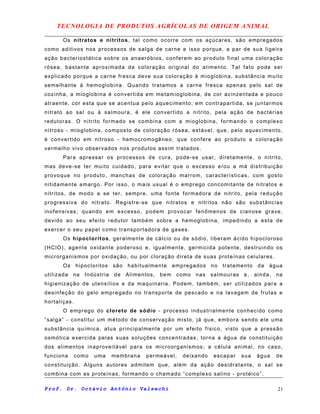 TECNOLOGIA DE PRODUTOS AGRÍCOLAS DE ORIGEM ANIMAL
Os nitratos e nitritos, tal como ocorre com os açúcares, são empregados
como aditivos nos processos de salga de carne e isso porque, a par de sua ligeira
ação bacteriostática sobre os anaeróbios, conferem ao produto final uma coloração
rósea, bastante aproximada da coloração original do alimento. Tal fato pode ser
explicado porque a carne fresca deve sua coloração à mioglobina, substância muito
semelhante à hemoglobina. Quando tratamos a carne fresca apenas pelo sal de
cozinha, a mioglobina é convertida em metamioglobina, de cor acinzentada e pouco
atraente, cor esta que se acentua pelo aquecimento; em contrapartida, se juntarmos
nitrato ao sal ou à salmoura, é ele convertido a nitrito, pela ação de bactérias
redutoras. O nitrito formado se combina com a mioglobina, formando o complexo
nitroso - mioglobina, composto de coloração rósea, estável, que, pelo aquecimento,
é convertido em nitroso - hemocromogêneo, que confere ao produto a coloração
vermelho vivo observados nos produtos assim tratados.
Para apressar os processos de cura, pode-se usar, diretamente, o nitrito,
mas deve-se ter muito cuidado, para evitar que o excesso e/ou a má distribuição
provoque no produto, manchas de coloração marrom, características, com gosto
nitidamente amargo. Por isso, o mais usual é o emprego concomitante de nitratos e
nitritos, de modo a se ter, sempre, uma fonte formadora de nitrito, pela redução
progressiva do nitrato. Registre-se que nitratos e nitritos não são substâncias
inofensivas; quando em excesso, podem provocar fenômenos de cianose grave,
devido ao seu efeito redutor também sobre a hemoglobina, impedindo a esta de
exercer o seu papel como transportadora de gases.
Os hipocloritos, geralmente de cálcio ou de sódio, liberam ácido hipocloroso
(HClO), agente oxidante poderoso e, igualmente, germicida potente, destruindo os
microrganismos por oxidação, ou por cloração direta de suas proteínas celulares.
Os hipocloritos são habitualmente empregados no tratamento da água
utilizada na Indústria de Alimentos, bem como nas salmouras e, ainda, na
higienização de utensílios e da maquinaria. Podem, também, ser utilizados para a
desinfeção do gelo empregado no transporte de pescado e na lavagem de frutas e
hortaliças.
O emprego do cloreto de sódio - processo industrialmente conhecido como
“salga” - constitui um método de conservação misto, já que, embora sendo ele uma
substância química, atua principalmente por um efeito físico, visto que a pressão
osmótica exercida pelas suas soluções concentradas, torna a água de constituição
dos alimentos inaproveitável para os microorganismos; a célula animal, no caso,
funciona como uma membrana permeável, deixando escapar sua água de
constituição. Alguns autores admitem que, além da ação desidratante, o sal se
combina com as proteínas, formando o chamado “complexo salino - protéico”.
Prof. Dr. Octávio Antônio Valsechi 21
 