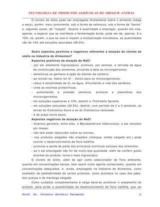 TECNOLOGIA DE PRODUTOS AGRÍCOLAS DE ORIGEM ANIMAL
O cloreto de sódio pode ser empregado diretamente sobre o alimento (salga
a seco), porém, mais comumente, sob a forma de salmoura, sob a forma de “banho”
e, algumas vezes, de ”injeção”. Quanto à quantidade a empregar, quando ela visa,
apenas, a esperar que se manifeste a fermentação ácida, pode ser de, apenas, 8 a
10%; se, porém, o que se visa é impedir a multiplicação microbiana, as quantidades
vão de 13% até soluções saturadas (26,5%).
Quais aspectos positivos e negativos referentes à atuação do cloreto de
sódio na Industria de Alimentos?
Aspectos positivos da atuação do NaCl
- por ser altamente higroscópico, promove, por osmose, a retirada da água
de constituição dos alimentos, privando-a dela os microrganismos;
- sensibiliza os germens à ação do dióxido de carbono;
- ao ionizar-se, libera íon Cl -
, tóxico para os microorganismos;
- reduz a solubilidade de O2 na água, dificultando a vida dos aeróbios;
- inibe as enzimas proteolíticas;
- aumentando a pressão osmótica, promove a plasmólise dos
microorganismos;
- em soluções superiores a 13%, destrói a Trichinella Spiralis;
- em soluções saturadas (26,5%), destrói, num período de 2 a 3 semanas, as
larvas do Cisticercus bovis e as do Cisticercus celulosae;
- é de preço muito baixo.
Aspectos negativos da atuação do NaCl:
- diversos germens, entre eles, o Mycobacterium tuberculosis, a ele resistem
por meses;
- não tem poder destruidor sobre as toxinas;
- nos produtos salgados não arejados (charque, lombo salgado etc.) pode
ocorrer o desenvolvimento de flora halófita;
- promove a perda de parte dos princípios nutritivos solúveis dos alimentos;
- se o sal empregado não for de muito boa qualidade, além de conferir gosto
anormal ao produto, torna-o mais higroscópio.
O cloreto de sódio, além de agir como selecionador da flora ambiente,
quando em concentrações baixas, bem assim como agente conservador, quando em
concentrações adequadas, é, ainda, empregado na Indústria de Alimentos, como
exaltador da palatabilidade de certos produtos, como acontece no caso dos pães,
dos queijos e da manteiga salgada.
Como cuidados complementares à salga deve-se promover o arejamento do
produto, para evitar a possibilidade do desenvolvimento de flora halófita, que vai
Prof. Dr. Octávio Antônio Valsechi 22
 