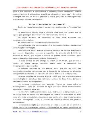 TECNOLOGIA DE PRODUTOS AGRÍCOLAS DE ORIGEM ANIMAL
gerar o que, comercial e popularmente, é conhecido como “vermelhão”; pode-se
recorrer, também, à utilização de envoltórios adequados - “cry o vac” - devendo a
estocagem ser feita de modo a prevenir o ataque por parte do macrorganismos,
especialmente moscas e predadores.
NOVAS TECNOLOGIAS DE CONSERVAÇÃO
Dentre as novas tecnologias de conservação destacamos as "térmicas" tais
como:
-o aquecimento ôhmico onde o alimento atua como um resistor que se
aquece pela passagem de uma corrente elétrica em seu interior e
-os novos sistemas de trocadores de calor mais eficientes para
processamento asséptico.
As tecnologias ditas "não-térmicas" compreendem:
-a ultrafiltração para concentração a frio de produtos fluidos e também sua
pasteurização/esterilização;
-a luz pulsante de alta energia que utiliza lâmpadas de flash de alta potência
que, quando disparadas, aquecem a superfície de alimento até 2.000°C em
milimicro 50 kV/cm, que provoca a ruptura da parede celular causando, desta
forma, a destruição dos microorganismos deteriorantes;
-o pulso elétrico de alta energia da ordem de 50 kV/cm, que provoca a
ruptura da parede celular causando, desta forma, a desnutrição dos
microorganismos deteriorantes;
-a radiação ionizante de alta energia, ainda que não tão nova, tem
encontrado aplicações mais amplas para a destruição de patógenos em alimentos,
principalmente Salmonella sp. e Listeria em carnes de frango e hambúrgueres;
-as altas pressões, da ordem de 4.000 a 10.000 atm, cujo princípio baseia-se
na desnutrição das estruturas das proteínas, ocasionando, desta forma, danos aos
sistemas vitais dos microorganismos;
-os métodos combinados, que associam fatores de stress sobre os
microorganismos, como pH, atividade de água, princípios ativos antimicrobianos,
temperatura, potencial redox, etc;
-a atmosfera modificada/controlada que, modificando a composição gasosa
do espaço livre no interior das embalagens ou câmaras de estocagem ou silos,
reduz e/ou inibe o metabolismo respiratório dos tecidos vivos dos microorganismos
e insetos, prolongando, assim, o período de vida-de-prateleira dos produtos
agropecuários;
-a microencapsulação que, envolvendo produtos sensíveis ao ar, umidade e
outros fatores de degradação, permite a conservação por tempo prolongado de
Prof. Dr. Octávio Antônio Valsechi 23
 