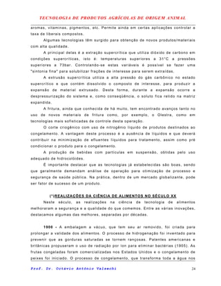 TECNOLOGIA DE PRODUTOS AGRÍCOLAS DE ORIGEM ANIMAL
aromas, vitaminas, pigmentos, etc. Permite ainda em certas aplicações controlar a
taxa de liberais compostos.
Algumas tecnologias têm surgido para obtenção de novos produtos/materiais
com alta qualidade.
A principal delas é a extração supercrítica que utiliza dióxido de carbono em
condições supercríticas, isto é: temperaturas superiores a 31°C a pressões
superiores a 73bar. Controlando-se estas variáveis é possível se fazer uma
"sintonia fina" para solubilizar frações de interesse para serem extraídas.
A extrusão supercrítica utiliza a alta pressão do gás carbônico no estado
supercrítico e que contém dissolvido o composto de interesse, para produzir a
expansão de material extrusado. Desta forma, durante a expansão ocorre a
despressurização do sistema e, como conseqüência, o soluto fica retido na matriz
expandida.
A fritura, ainda que conhecida de há muito, tem encontrado avanços tanto no
uso de novos materiais de fritura como, por exemplo, o Olestra, como em
tecnologias mais sofisticadas de controle desta operação.
O corte criogênico com uso de nitrogênio líquido de produtos destinados ao
congelamento. A vantagem deste processo é a ausência de líquidos e que deverá
contribuir na minimização de efluentes líquidos para tratamento, assim como pré
condicionar o produto para o congelamento.
A produção de bebidas com partículas em suspensão, obtidas pelo uso
adequado de hidrocolóides.
É importante destacar que as tecnologias já estabelecidas são boas, sendo
que geralmente demandam análise de operação para otimização de processo e
segurança de saúde pública. Na prática, dentro de um mercado globalizante, pode
ser fator de sucesso de um produto.
(*)REALIZAÇÕES DA CIÊNCIA DE ALIMENTOS NO SÉCULO XX
Neste século, as realizações na ciência de tecnologia de alimentos
melhoraram a segurança e a qualidade do que comemos. Entre as várias inovações,
destacamos algumas das melhores, separadas por décadas.
1900 - A embalagem a vácuo, que tem seu ar removido, foi criada para
prolongar a validade dos alimentos. O processo de hidrogenação foi inventado para
prevenir que as gorduras saturadas se tornem rançosas. Patentes americanas e
britânicas propuseram o uso de radiação por íon para eliminar bactérias (1905). As
frutas congeladas foram comercializadas nos Estados Unidos e o congelamento de
peixes foi iniciado. O processo de congelamento, que transforma toda a água nos
Prof. Dr. Octávio Antônio Valsechi 24
 