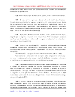 TECNOLOGIA DE PRODUTOS AGRÍCOLAS DE ORIGEM ANIMAL
alimentos em gelo, resultou em um prolongamento da validade dos alimentos e
diminuição do desperdício.
1910 - Primeira produção de massas em grande escala nos Estados Unidos.
1920 - É desenvolvido o processo de congelamento rápido de alimentos e
iniciada a comercialização de vegetais congelados pelo processo de fervura rápida.
Ferver rapidamente os alimentos antes de congelá-los preserva as enzimas que
inibem a descoloração e estimulam o desenvolvimento dos sabores, melhorando
assim a qualidade dos vegetais congelados. A fortificação de alimentos tem início
com a adição de iodo ao sal de mesa (1924).
1930 - O processo de congelamento a vácuo, que é o congelamento rápido
seguido por secagem a vácuo em baixa temperatura, foi inventado para preservar
os alimentos. Nessa década a Vitamina D começa a ser adicionada ao leite através
de radiação ultravioleta (1933).
1940 - Inicia-se, em grande escala, a produção automatizada de alimentos.
Alimentos concentrados, desidratados e congelados, como sucos cítricos, são
produzidos em grande quantidade para ser enviados aos militares norte-americanos
no exterior.
A farinha de trigo começa a ser fortificada com vitaminas e ferro (1940).
Processamento e empacotamento asséptico (alta temperatura, esterilização
em curto período dos alimentos e seus recipientes) são desenvolvidos, melhorando
a qualidade, segurança dos alimentos e retenção dos nutrientes.
1950 - A embalagem de atmosfera controlada é desenvolvida para prolongar
a validade dos alimentos frescos. Ela controla o oxigênio e o dióxido de carbono
nas embalagens para limitar a respiração e produção de etileno, e retarda o
amadurecimento e estrago. Em 1953, as forças armadas norte americanas começam
o programa de irradiação de alimentos e é descoberta a estrutura dupla do DNA,
marcando o fundamento da compreensão genética e desenvolvimento da tecnologia
de recombinação do DNA.
1960 - A primeira planta de congelamento de alimentos a vácuo é aberta e o
café congelado a vácuo entra no mercado. Esse processo envolve um rápido e
profundo congelamento, seguido pela sublimação da água através do aquecimento
do produto congelado em uma câmara a vácuo. Preserva os alimentos, retém sabor
Prof. Dr. Octávio Antônio Valsechi 25
 