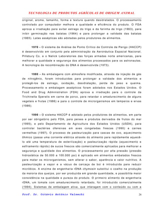 TECNOLOGIA DE PRODUTOS AGRÍCOLAS DE ORIGEM ANIMAL
original, aroma, tamanho, forma e textura quando desidratados. O processamento
controlado por computador melhora a qualidade e eficiência do produto. O FDA
aprova a irradiação para evitar estrago do trigo e da farinha de trigo (1963), para
inibir germinação nas batatas (1964) e para prolongar a validade das batatas
(1965). Latas assépticas são adotadas pelos produtores de alimentos.
1970 - O sistema de Análise de Ponto Crítico de Controle de Perigo (HACCP)
é desenvolvido em conjunto pela administração da Aeronáutica Espacial Nacional,
Pillsbury Co. e o Natick Laboratories das forças armadas norte americanas, para
melhorar a qualidade e segurança dos alimentos processados para os astronautas.
A tecnologia de recombinação do DNA é desenvolvida (1973).
1980 - As embalagens com atmosfera modificada, através da injeção de gás
de nitrogênio, foram introduzidas para prolongar a validade dos alimentos e
protegê-los de estrago, oxidação, desidratação, perda de peso e queima.
Processamento e embalagem assépticos foram adotados nos Estados Unidos. O
Food and Drug Administration (FDA) aprova a irradiação para o controle da
Trichinella Speralis em carne de porco, para retardar o amadurecimento de alguns
vegetais e frutas (1986) e para o controle de microrganismos em temperos e ervas
(1986).
1990 - O sistema HACCP é adotado pelos produtores de alimentos, em parte
por ser obrigatório pelo FDA, para peixes e produtos derivados de frutos do mar
(1995), e pelo Departamento de Agricultura dos Estados Unidos (USDA), para
controlar bactérias ofensivas em aves congeladas frescas (1990) e carnes
vermelhas (1997). O processo de pasteurização para cascas de ovo, aquecimento
ôhmico (passa uma corrente elétrica através do alimento para rapidamente aquecê-
lo até uma temperatura de esterilização) e pasteurização rápida (aquecimento e
esfriamento rápido) de sucos frescos são comercialmente aplicados para melhorar a
segurança e qualidade dos alimentos. O processamento por alta pressão (pressão
hidrostática de 50.000 a 100.000 psi) é aplicado em alimentos embalados frescos
para matar os microrganismos, sem alterar o sabor, aparência e valor nutritivo. A
pasteurização a vapor e a vácuo de carcaça de boi é introduzida para reduzir
micróbios. A enzima de engenharia rDNA chymosin substitui o coalho na produção
da maioria dos queijos, por ser produzida em grande quantidade, e possibilita maior
consistência na qualidade e pureza do produto. O primeiro alimento de engenharia
rDNA, um tomate com amadurecimento retardado, foi introduzido comercialmente
(1994). Sistemas de embalagem ativa, que interagem com o conteúdo ou com a
Prof. Dr. Octávio Antônio Valsechi 26
 