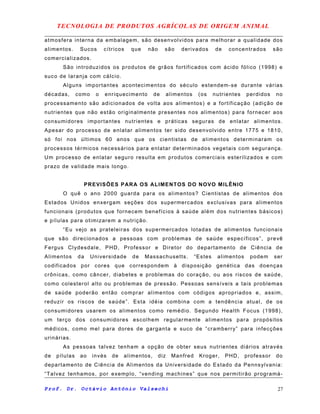 TECNOLOGIA DE PRODUTOS AGRÍCOLAS DE ORIGEM ANIMAL
atmosfera interna da embalagem, são desenvolvidos para melhorar a qualidade dos
alimentos. Sucos cítricos que não são derivados de concentrados são
comercializados.
São introduzidos os produtos de grãos fortificados com ácido fólico (1998) e
suco de laranja com cálcio.
Alguns importantes acontecimentos do século estendem-se durante várias
décadas, como o enriquecimento de alimentos (os nutrientes perdidos no
processamento são adicionados de volta aos alimentos) e a fortificação (adição de
nutrientes que não estão originalmente presentes nos alimentos) para fornecer aos
consumidores importantes nutrientes e práticas seguras de enlatar alimentos.
Apesar do processo de enlatar alimentos ter sido desenvolvido entre 1775 e 1810,
só foi nos últimos 60 anos que os cientistas de alimentos determinaram os
processos térmicos necessários para enlatar determinados vegetais com segurança.
Um processo de enlatar seguro resulta em produtos comerciais esterilizados e com
prazo de validade mais longo.
PREVISÕES PARA OS ALIMENTOS DO NOVO MILÊNIO
O quê o ano 2000 guarda para os alimentos? Cientistas de alimentos dos
Estados Unidos enxergam seções dos supermercados exclusivas para alimentos
funcionais (produtos que fornecem benefícios à saúde além dos nutrientes básicos)
e pílulas para otimizarem a nutrição.
“Eu vejo as prateleiras dos supermercados lotadas de alimentos funcionais
que são direcionados a pessoas com problemas de saúde específicos”, prevê
Fergus Clydesdale, PHD, Professor e Diretor do departamento de Ciência de
Alimentos da Universidade de Massachusetts. “Estes alimentos podem ser
codificados por cores que correspondem à disposição genética das doenças
crônicas, como câncer, diabetes e problemas do coração, ou aos riscos de saúde,
como colesterol alto ou problemas de pressão. Pessoas sensíveis a tais problemas
de saúde poderão então comprar alimentos com códigos apropriados e, assim,
reduzir os riscos de saúde”. Esta idéia combina com a tendência atual, de os
consumidores usarem os alimentos como remédio. Segundo Health Focus (1998),
um terço dos consumidores escolhem regularmente alimentos para propósitos
médicos, como mel para dores de garganta e suco de “cramberry” para infecções
urinárias.
As pessoas talvez tenham a opção de obter seus nutrientes diários através
de pílulas ao invés de alimentos, diz Manfred Kroger, PHD, professor do
departamento de Ciência de Alimentos da Universidade do Estado da Pennsylvania:
“Talvez tenhamos, por exemplo, “vending machines” que nos permitirão programá-
Prof. Dr. Octávio Antônio Valsechi 27
 
