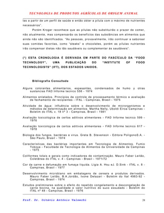 TECNOLOGIA DE PRODUTOS AGRÍCOLAS DE ORIGEM ANIMAL
las a partir de um perfil de saúde e então obter a pílula com o máximo de nutrientes
necessários”.
Porém Kroger reconhece que as pílulas não substituirão o prazer de comer,
não atualmente, mas compensarão os benefícios das substâncias em alimentos que
ainda não são identificados. “As pessoas, provavelmente, irão continuar a saborear
suas comidas favoritas, como “steaks” e chocolates, porém as pílulas nutrientes
irão compensar dietas não tão saudáveis ou complementar às saudáveis”.
(*) ESTA CRONOLOGIA É DERIVADA EM PARTE DO FASCÍCULO DA “FOOD
TECHNOLOGY”, UMA PUBLICAÇÃO DO “INSTITUTE OF FOOD
TECHNOLOGISTS” (IFT), DOS ESTADOS UNIDOS.
Bibliografia Consultada
Alguns colorantes alimentarios, espesantes, condensados de humo y otras
sustancias FAO Informe tecnico 556 - 1974
Alimentos enlatados. Princípios de controle de processamento térmico e avaliação
de fechamento de recipientes - ITAL - Campinas, Brasil - 1975
Atividade de água: influência sobre o desenvolvimento de microrganismos e
métodos de determinação em alimentos. Martha Nelly, Uboldi Eiroa Campinas -
Boletim do ITAL v. 18 nº 3 - Campinas, Brasil - 1981
Avaliação toxicologica de certos aditivos alimentares - FAO Informe tecnico 599 -
1976
Avaliação toxicologica de certos aditivos alimentares - FAO Informe tecnico 617 -
1978
Biologia dos fungos, bactérias e virus. Greta B. Stevenson - Editora PolígonoS.A. -
São Paulo, Brasil - 1974
Características das bactérias importantes em Tecnologia de Alimentos. Fumio
Yokoya - Faculdade de Tecnologia de Alimentos da Universidade de Campinas
- 1975
Coliformes totais e gerais como indicadores de contaminação. Mauro Faber Leitão,
Coletânea do ITAL v. 4 - Campinas - Brasil - 1971/72
Cor da carne e defumação em fumaça líquida. Lígia A. Hsu eJ. D.Sink - ITAL v. 8 -
Campinas, Brasil - 1977
Desenvolvimento microbiano em embalagens de cereais e produtos derivados.
Mauro Faber Leitão, B.A.Jordão, Ivone Delazari - Boletim do Ital 4983-92 -
Campinas, Brasil - 1974
Estudos preliminares sobre o efeito do repetido congelamento e descongelação de
carne bovina, na qualidade e valor nutritivo do suco exsudado - Boletim do
ITAL nº 48 - Campinas, Brasil - 1976
Prof. Dr. Octávio Antônio Valsechi 28
 