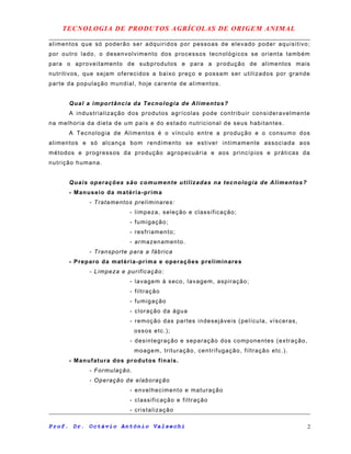 TECNOLOGIA DE PRODUTOS AGRÍCOLAS DE ORIGEM ANIMAL
alimentos que só poderão ser adquiridos por pessoas de elevado poder aquisitivo;
por outro lado, o desenvolvimento dos processos tecnológicos se orienta também
para o aproveitamento de subprodutos e para a produção de alimentos mais
nutritivos, que sejam oferecidos a baixo preço e possam ser utilizados por grande
parte da população mundial, hoje carente de alimentos.
Qual a importância da Tecnologia de Alimentos?
A industrialização dos produtos agrícolas pode contribuir consideravelmente
na melhoria da dieta de um país e do estado nutricional de seus habitantes.
A Tecnologia de Alimentos é o vínculo entre a produção e o consumo dos
alimentos e só alcança bom rendimento se estiver intimamente associada aos
métodos e progressos da produção agropecuária e aos princípios e práticas da
nutrição humana.
Quais operações são comumente utilizadas na tecnologia de Alimentos?
- Manuseio da matéria-prima
- Tratamentos preliminares:
- limpeza, seleção e classificação;
- fumigação;
- resfriamento;
- armazenamento.
- Transporte para a fábrica
- Preparo da matéria-prima e operações preliminares
- Limpeza e purificação:
- lavagem à seco, lavagem, aspiração;
- filtração
- fumigação
- cloração da água
- remoção das partes indesejáveis (película, vísceras,
ossos etc.);
- desintegração e separação dos componentes (extração,
moagem, trituração, centrifugação, filtração etc.).
- Manufatura dos produtos finais.
- Formulação.
- Operação de elaboração
- envelhecimento e maturação
- classificação e filtração
- cristalização
Prof. Dr. Octávio Antônio Valsechi 2
 