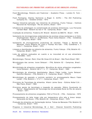 TECNOLOGIA DE PRODUTOS AGRÍCOLAS DE ORIGEM ANIMAL
Food Microbiology. Roberts and Faskinner - Academic Press - London N. York -
1983
Food Packaging. Stanley Sacharow e Roger C. Griffin - The AVI Publishing
Company Inc. - Estados Unidos - 1973
Higiene Industrial aplicada nas indústrias de alimentos. Fumio Yokoya - Instituto
Nacional de Tecnologia - Rio de Janeiro, Brasil - 1977
Influência da embalagem na contaminação de produtos alimentícios. Luiz Fernando
Ceribeli Madi - Boletim do Ital nº 18 - Campinas, Brasil - 1981
Irradiação de alimentos. Frederico M. Wiendl - Boletim da SBCTA - Brasil - 1978
Isolamento de microrganismos elaboradores de enzimas xilose-isomerase e xi litols-
desidrogenase. Hilary C. de Menezes, Paulo Celso Biasioli - ITAL - Coletânea
v. 7 - Campinas, Brasil - 1976
Isolamento de microrganismos produtores de celulase. Tobias J. Barreto de
Menezes, Paulo Roberto de Lima e Thomaz Ara kaki - ITAL Coletânea v. 7
tomo 1 - Campinas, Brasil - 1972
Limpeza e desinfecção na indústria de alimentos. Fumio Yokoya - ITAL Boletim 43 -
Campinas, Brasil - 1975
Lista de aditivos evaluados en cuanto a su inocuidad en eI uso alimentaria
FAO/OMS - 1974
Microbiologia. Pelczar, Reid, Chan Mc Graw-Hill do Brasil - São Paulo Brasil 1981
Microbiologia das carnes. Ivone Delazari - ITAL Boletim 52 - Campinas, Brasil -
1977
Microbiologia de alimentos congelados. Microflora de vários alimentos congelados.
Ivone Delazari - Boletim Ital nº 1 v. 17 - Campinas, Brasil - 1980
Microbiologia de alimentos desidratados. Mauro Faber Leitão, Ivone Delazari,
Hamilton Mazzoni - ITAL Boletim v. 5 - Campinas, Brasil - 1973/74
Microbiologia do pescado e controle sanitário no processamento Mauro Faber
Leitão - ITAL Boletim v. 17 nº 1 - Campinas, Brasil - 1977
Princípios de Tecnologia de alimentos. Altanir Jaime Gava - Editora Nobel S.A. -
São Paulo, Brasil - 1984
Princípios gerais de tecnologia e inspeção do pescado. Glênio Cavalcante de
Barros - Departamento de Tecnologia da Universidade Rural do Rio de Janeiro
- Brasil - 1971
Processamento de alimentos congelados. FAO e P.N.U.D. - ITAL - Campinas - 1972
Processamento do leite longa vida por temperatura ultra alta e breve tempo.
Genevaldo de Souza - ITAL Boletim 48 - Campinas, Brasil - 1976
Produção de alimentos por fermentação láctica. Tobias de Menezes ITAL Boletim 32
- Campinas, Brasil - 1972
Progress in Industrial Microbiology. M. J. Bull - Elsevier Scientific Publishing
Prof. Dr. Octávio Antônio Valsechi 29
 