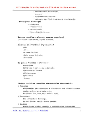 TECNOLOGIA DE PRODUTOS AGRÍCOLAS DE ORIGEM ANIMAL
- envelhecimento e defumação
- secagem
- processamento pelo calor
- tratamento pelo frio (refrigeração e congelamento).
- Embalagem e distribuição
- embalagem
- empacotamento
- armazenamento
- transporte para mercado.
Como se classifica os alimentos segundo sua origem?
Classificam-se em animal, vegetal e mineral.
Quais são os alimentos de origem animal?
- Mel
- Ovos
- Carnes em geral
- Leite e seus derivados
- Pescados
Do que são formados os alimentos?
a) Proteínas
b) Hidratos de carbono ou carboidratos
c) Gorduras ou lipídeos
d) Sais minerais
e) Vitaminas
f) Água.
Quais as funções de cada grupo dos formadores dos alimentos?
a) Proteínas
Responsáveis pela construção e reconstrução dos tecidos do corpo,
desde o embrião até a idade adulta.
Ex: carnes, leite, ovos, soja, lentilha, feijão.
b) Carboidratos
São fornecedores de energia.
Ex: mel, açúcar, melado, farinha, cereais.
c) Lipídeos
Fornecedores de calor e energia, e são condutores de vitaminas.
Prof. Dr. Octávio Antônio Valsechi 3
 