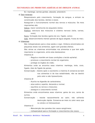 TECNOLOGIA DE PRODUTOS AGRÍCOLAS DE ORIGEM ANIMAL
Ex: manteiga, carnes gordas, abacate, amendoim.
d) Sais minerais
Responsáveis pelo crescimento, formação do sangue, e entram na
constituição dos tecidos, dentes e ossos.
Asseguram o funcionamento normal dos nervos e músculos. Os mais
importantes são:
Cálcio: maior constituinte do esqueleto (leite);
Fósforo: estrutura dos músculos e sistema nervoso (leite, carnes,
ovos);
Ferro: formação dos tecidos (gema de ovo, fígado, ostra);
Iodo: desenvolvimento mental (peixes de água salgada, frutos do mar).
e) Vitaminas
São indispensáveis para a boa saúde e vigor. Embora encontrados em
pequenas doses nos alimentos, agem com grandes efeitos;
São várias as vitaminas encontradas nos alimentos e que tem ação
importante no organismo, entre elas destacamos:
Vitamina A
- Regula e mantém em boas condições o tecido epitelial;
- promove o crescimento normal do organismo;
- protege os órgãos da visão;
Alimentos onde se encontra essa vitamina: manteiga, leite, ovos,
fígado, óleo de fígado de peixes.
Conservação - mesmo após o cozimento a vitamina A conserva-se bem
nos alimentos é de boa estabilidade, não se destrói
pelo calor e são lipossolúveis.
Vitamina B
- Auxilia na digestão de carboidratos;
- atua sobre o apetite, deixando-o normal;
- equilibra os nervos e músculos;
- assegura o crescimento normal.
Alimentos onde encontramos essa vitamina: gema de ovo, carne de
suínos.
Conservação - resiste razoavelmente ao calor, não sofrendo
destruição rápida. Conserva-se mais no calor seco que
no úmido e é hidrossolúvel.
Vitamina C
- Manutenção das paredes dos vasos sangüíneos;
- indispensável para a formação e crescimentos dos ossos;
Prof. Dr. Octávio Antônio Valsechi 4
 