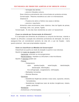 TECNOLOGIA DE PRODUTOS AGRÍCOLAS DE ORIGEM ANIMAL
- formação dos dentes;
- previne infecções comuns.
Essa vitamina praticamente não é encontrada em produtos animais.
Conservação - Péssima resistência ao calor e é hidrossolúvel.
Vitamina D
- Fixadora de cálcio e fósforo nos ossos e dentes;
- previne o raquitismo;
Alimentos onde encontramos essa vitamina: óleo de fígado de peixes,
manteiga, leite, ovo, peixes, fígado.
Conservação - É uma das mais resistentes ao calor e é lipossolúvel.
O que se entende por Conservação de Alimento?
É a aplicação aos alimentos de processos ou conjunto de técnicas, visando a
impedir ou dificultar a atuação dos elementos promotores de alteração, de modo a
assegurar-lhes um considerável aumento da vida útil, a par da fixação - tanto
quanto possível - das suas propriedades originais.
Como se classificam os Métodos de Conservação?
Classificam-se quanto ao modo de atuação e quanto à sua natureza.
Quanto ao modo de atuação podem ser:
- Germicida: eliminam os microorganismos;
- Bacteriostático: impedem ou dificultam a vida microbiana;
Quanto à natureza podem ser:
- Físicos
- Temperatura:
calor (pasteurização, esterilização, desidratação,
dessecação, defumação);
frio (refrigeração, congelamento, liofilização).
- Radiações Ionizantes;
- Osmose Reversa.
- Químicos
- Substâncias Orgânicas (ácidos e seus sais), açúcares, álcoois,
formaldeídos;
- Substâncias Inorgânicas (sais de ácidos inorgânicos), metais,
gases, peróxidos.
- Biológicos
- Antibióticos e Fermentações.
Prof. Dr. Octávio Antônio Valsechi 5
 