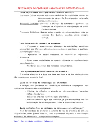 TECNOLOGIA DE PRODUTOS AGRÍCOLAS DE ORIGEM ANIMAL
Quais os processos utilizados na Indústria de Alimentos?
Processos Físicos: Apenas operações mecânicas de subdivisões simples ou
com separação de partes. Ex: Centrifugação, corte, rala,
prensa, sedimentação.
Processos Químicos: Utiliza-se o emprego de substâncias químicas. Ex:
Obtenção de margarina por hidrogenação de óleos.
Curas de carnes
Processos Biológicos: Quando existe atuação de microorganismos e/ou de
enzimas. Ex: Queijos, iogurtes, vinho, vinagre,
cerveja.
Qual a finalidade da Indústria de Alimentos?
- Promover o abastecimento adequado às populações, permitindo
acesso fácil aos diferentes alimentos necessários em quantidade e qualidade
à alimentação humana;
- Aproveitar em escala crescente, os resíduos de importância
econômica;
- Obter novas modalidades de mesclas alimentares complementadas
ou enriquecidas;
- Atender as exigências dos mercados consumidores.
Qual o principal elemento na Indústria de Alimento?
O principal elemento é a água que deve ser limpa e de boa qualidade para
não comprometer o produto final.
Quais os objetivos da conservação dos alimentos?
A atuação dos processos de conservação comumente empregados pela
Indústria de Alimentos tem com objetivos:
- Eliminar ou dificultar a atuação de microorganismos (bactérias,
mofos e leveduras);
- destruir as enzimas ou inibir a ação enzimática;
- diminuir o teor der água dos alimentos, já que isto favorece não só a
multiplicação de microorganismos, como a atividade enzimática.
Quais as finalidades e as vantagens da conservação dos alimentos?
Além da finalidade de promover o aumento da vida de prateleira do alimento
resguardando, tanto quanto possível, suas propriedades originais, a conservação
apresenta, em decorrência, as seguintes vantagens:
Prof. Dr. Octávio Antônio Valsechi 6
 