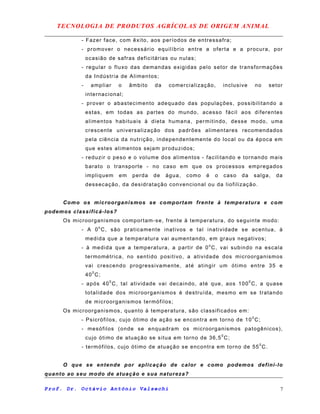 TECNOLOGIA DE PRODUTOS AGRÍCOLAS DE ORIGEM ANIMAL
- Fazer face, com êxito, aos períodos de entressafra;
- promover o necessário equilíbrio entre a oferta e a procura, por
ocasião de safras deficitárias ou nulas;
- regular o fluxo das demandas exigidas pelo setor de transformações
da Indústria de Alimentos;
- ampliar o âmbito da comercialização, inclusive no setor
internacional;
- prover o abastecimento adequado das populações, possibilitando a
estas, em todas as partes do mundo, acesso fácil aos diferentes
alimentos habituais à dieta humana, permitindo, desse modo, uma
crescente universalização dos padrões alimentares recomendados
pela ciência da nutrição, independentemente do local ou da época em
que estes alimentos sejam produzidos;
- reduzir o peso e o volume dos alimentos - facilitando e tornando mais
barato o transporte - no caso em que os processos empregados
impliquem em perda de água, como é o caso da salga, da
dessecação, da desidratação convencional ou da liofilização.
Como os microorganismos se comportam frente à temperatura e com
podemos classificá-los?
Os microorganismos comportam-se, frente à temperatura, do seguinte modo:
- A 0o
C, são praticamente inativos e tal inatividade se acentua, à
medida que a temperatura vai aumentando, em graus negativos;
- à medida que a temperatura, a partir de 0o
C, vai subindo na escala
termométrica, no sentido positivo, a atividade dos microorganismos
vai crescendo progressivamente, até atingir um ótimo entre 35 e
400
C;
- após 400
C, tal atividade vai decaindo, até que, aos 1000
C, a quase
totalidade dos microorganismos é destruída, mesmo em se tratando
de microorganismos termófilos;
Os microorganismos, quanto à temperatura, são classificados em:
- Psicrófilos, cujo ótimo de ação se encontra em torno de 100
C;
- mesófilos (onde se enquadram os microorganismos patogênicos),
cujo ótimo de atuação se situa em torno de 36,50
C;
- termófilos, cujo ótimo de atuação se encontra em torno de 550
C.
O que se entende por aplicação de calor e como podemos defini-lo
quanto ao seu modo de atuação e sua natureza?
Prof. Dr. Octávio Antônio Valsechi 7
 