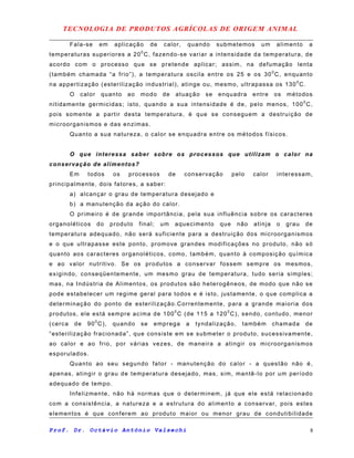 TECNOLOGIA DE PRODUTOS AGRÍCOLAS DE ORIGEM ANIMAL
Fala-se em aplicação de calor, quando submetemos um alimento a
temperaturas superiores a 200
C, fazendo-se variar a intensidade da temperatura, de
acordo com o processo que se pretende aplicar; assim, na defumação lenta
(também chamada “a frio”), a temperatura oscila entre os 25 e os 300
C, enquanto
na appertização (esterilização industrial), atinge ou, mesmo, ultrapassa os 1300
C.
O calor quanto ao modo de atuação se enquadra entre os métodos
nitidamente germicidas; isto, quando a sua intensidade é de, pelo menos, 1000
C,
pois somente a partir desta temperatura, é que se conseguem a destruição de
microorganismos e das enzimas.
Quanto a sua natureza, o calor se enquadra entre os métodos físicos.
O que interessa saber sobre os processos que utilizam o calor na
conservação de alimentos?
Em todos os processos de conservação pelo calor interessam,
principalmente, dois fatores, a saber:
a) alcançar o grau de temperatura desejado e
b) a manutenção da ação do calor.
O primeiro é de grande importância, pela sua influência sobre os caracteres
organoléticos do produto final; um aquecimento que não atinja o grau de
temperatura adequado, não será suficiente para a destruição dos microorganismos
e o que ultrapasse este ponto, promove grandes modificações no produto, não só
quanto aos caracteres organoléticos, como, também, quanto à composição química
e ao valor nutritivo. Se os produtos a conservar fossem sempre os mesmos,
exigindo, conseqüentemente, um mesmo grau de temperatura, tudo seria simples;
mas, na Indústria de Alimentos, os produtos são heterogêneos, de modo que não se
pode estabelecer um regime geral para todos e é isto, justamente, o que complica a
determinação do ponto de esterilização.Correntemente, para a grande maioria dos
produtos, ele está sempre acima de 100
0
C (de 115 a 1200
C), sendo, contudo, menor
(cerca de 900
C), quando se emprega a tyndalização, também chamada de
“esterilização fracionada”, que consiste em se submeter o produto, sucessivamente,
ao calor e ao frio, por várias vezes, de maneira a atingir os microorganismos
esporulados.
Quanto ao seu segundo fator - manutenção do calor - a questão não é,
apenas, atingir o grau de temperatura desejado, mas, sim, mantê-lo por um período
adequado de tempo.
Infelizmente, não há normas que o determinem, já que ele está relacionado
com a consistência, a natureza e a estrutura do alimento a conservar, pois estes
elementos é que conferem ao produto maior ou menor grau de condutibilidade
Prof. Dr. Octávio Antônio Valsechi 8
 