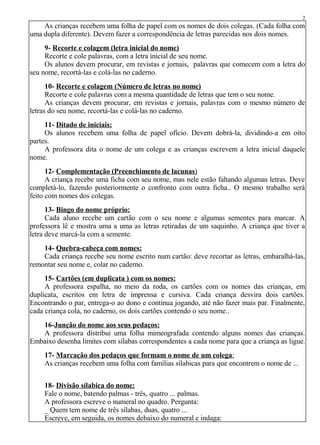 As crianças recebem uma folha de papel com os nomes de dois colegas. (Cada folha com
uma dupla diferente). Devem fazer a correspondência de letras parecidas nos dois nomes.
9- Recorte e colagem (letra inicial do nome)
Recorte e cole palavras, com a letra inicial de seu nome.
Os alunos devem procurar, em revistas e jornais, palavras que comecem com a letra do
seu nome, recortá-las e colá-las no caderno.
10- Recorte e colagem (Número de letras no nome)
Recorte e cole palavras com a mesma quantidade de letras que tem o seu nome.
As crianças devem procurar, em revistas e jornais, palavras com o mesmo número de
letras do seu nome, recortá-las e colá-las no caderno.
11- Ditado de iniciais:
Os alunos recebem uma folha de papel ofício. Devem dobrá-la, dividindo-a em oito
partes.
A professora dita o nome de um colega e as crianças escrevem a letra inicial daquele
nome.
12- Complementação (Preenchimento de lacunas)
A criança recebe uma ficha com seu nome, mas nele estão faltando algumas letras. Deve
completá-lo, fazendo posteriormente o confronto com outra ficha.. O mesmo trabalho será
feito com nomes dos colegas.
13- Bingo do nome próprio:
Cada aluno recebe um cartão com o seu nome e algumas sementes para marcar. A
professora lê e mostra uma a uma as letras retiradas de um saquinho. A criança que tiver a
letra deve marcá-la com a semente.
14- Quebra-cabeça com nomes:
Cada criança recebe seu nome escrito num cartão: deve recortar as letras, embaralhá-las,
remontar seu nome e, colar no caderno.
15- Cartões (em duplicata ) com os nomes:
A professora espalha, no meio da roda, os cartões com os nomes das crianças, em
duplicata, escritos em letra de imprensa e cursiva. Cada criança desvira dois cartões.
Encontrando o par, entrega-o ao dono e continua jogando, até não fazer mais par. Finalmente,
cada criança cola, no caderno, os dois cartões contendo o seu nome..
16-Junção do nome aos seus pedaços:
A professora distribui uma folha mimeografada contendo alguns nomes das crianças.
Embaixo desenha limites com sílabas correspondentes a cada nome para que a criança as ligue.
17- Marcação dos pedaços que formam o nome de um colega:
As crianças recebem uma folha com famílias sílabicas para que encontrem o nome de ...
18- Divisão sílabica do nome:
Fale o nome, batendo palmas - três, quatro ... palmas.
A professora escreve o numeral no quadro. Pergunta:
_ Quem tem nome de três sílabas, duas, quatro ...
Escreve, em seguida, os nomes debaixo do numeral e indaga:
2
 