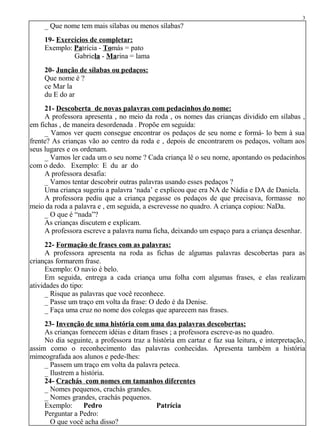 _ Que nome tem mais sílabas ou menos sílabas?
19- Exercícios de completar:
Exemplo: Patrícia - Tomás = pato
Gabriela - Marina = lama
20- Junção de sílabas ou pedaços:
Que nome é ?
ce Mar la
du E do ar
21- Descoberta de novas palavras com pedacinhos do nome:
A professora apresenta , no meio da roda , os nomes das crianças dividido em sílabas ,
em fichas , de maneira desordenada . Propõe em seguida:
_ Vamos ver quem consegue encontrar os pedaços de seu nome e formá- lo bem à sua
frente? As crianças vão ao centro da roda e , depois de encontrarem os pedaços, voltam aos
seus lugares e os ordenam.
_ Vamos ler cada um o seu nome ? Cada criança lê o seu nome, apontando os pedacinhos
com o dedo. Exemplo: E du ar do
A professora desafia:
_ Vamos tentar descobrir outras palavras usando esses pedaços ?
Uma criança sugeriu a palavra ‘nada’ e explicou que era NA de Nádia e DA de Daniela.
A professora pediu que a criança pegasse os pedaços de que precisava, formasse no
meio da roda a palavra e , em seguida, a escrevesse no quadro. A criança copiou: NaDa.
_ O que é “nada”?
As crianças discutem e explicam.
A professora escreve a palavra numa ficha, deixando um espaço para a criança desenhar.
22- Formação de frases com as palavras:
A professora apresenta na roda as fichas de algumas palavras descobertas para as
crianças formarem frase.
Exemplo: O navio é belo.
Em seguida, entrega a cada criança uma folha com algumas frases, e elas realizam
atividades do tipo:
_ Risque as palavras que você reconhece.
_ Passe um traço em volta da frase: O dedo é da Denise.
_ Faça uma cruz no nome dos colegas que aparecem nas frases.
23- Invenção de uma história com uma das palavras descobertas:
As crianças fornecem idéias e ditam frases ; a professora escreve-as no quadro.
No dia seguinte, a professora traz a história em cartaz e faz sua leitura, e interpretação,
assim como o reconhecimento das palavras conhecidas. Apresenta também a história
mimeografada aos alunos e pede-lhes:
_ Passem um traço em volta da palavra peteca.
_ Ilustrem a história.
24- Crachás com nomes em tamanhos diferentes
_ Nomes pequenos, crachás grandes.
_ Nomes grandes, crachás pequenos.
Exemplo: Pedro Patrícia
Perguntar a Pedro:
_ O que você acha disso?
3
 