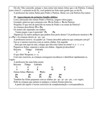 Ele diz: Não concordo, porque o meu nome tem menos letras que o da Patrícia. Começa
com a letra P ; o primeiro a de Pa, você poderia ter feito mais gordo que o e de Pe.
A professora faz outras fichas para Pedro e Patrícia. Desta vez a da Patrícia fica maior.
25- Aparecimento da primeira família silábica
Com a discussão dos nomes Pedro e Patrícia, surgem vários jogos.
Exemplo: palavras que começam com Pe de Pedro e Pa de Patrícia.
Pergunta: O que tem de parecido no nome de Pedro e no nome da Patrícia?
As crianças descobrem: Pe e Pa.
Os nomes são separados em sílabas.
_ Vamos pegar o que é parecido? Pe Pa
Alguém já viu outros pedaços que podem ficar perto destes? (A professora mostrou o Pe
e o Pa ). As crianças dizem: pi - po - pu.
A professora escreve no quadro: pi. Vamos descobrir palavras que começam com pi?
Faz-se o mesmo exercício com as outras sílabas. Em seguida:
_Será que tem aqui na sala, colegas que têm estas letras no nome? a -e - i - o -u
Peguem as fichas, separem o nome em sílabas. Alguém já descobriu?
Iracema Thiago Gabriela
i a e
O que falta? Resposta: o - u.
Com este exercício, as crianças conseguem reconhecer e identificar rapidamente as
vogais.
A professora faz uma ficha assim:
Iracema Thiago Gabriela
i a e o u
I A E O U
Outras fichas: Patrícia Pedro
pa pe pi po pu
Pa Pe Pi Po Pu
Também faz fichas pequenas com as sílabas: pa - pe - pi - po - pu , e as vogais.
Pedir às crianças que juntem os pedaços e tentem formar palavras.
A partir daí repetir e recriar exercícios de complementação e correspondência.
4
 