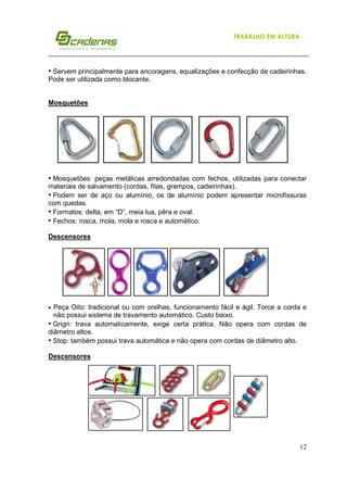TRABALHO EM ALTURA

• Servem principalmente para ancoragens, equalizações e confecção de cadeirinhas.
Pode ser utilizada como blocante.
Mosquetões

• Mosquetões: peças metálicas arredondadas com fechos, utilizadas para conectar
materiais de salvamento (cordas, fitas, grampos, cadeirinhas).
• Podem ser de aço ou alumínio, os de alumínio podem apresentar microfissuras
com quedas.
• Formatos: delta, em “D”, meia lua, pêra e oval.
• Fechos: rosca, mola, mola e rosca e automático.
Descensores

•

Peça Oito: tradicional ou com orelhas, funcionamento fácil e ágil. Torce a corda e
não possui sistema de travamento automático. Custo baixo.
• Grigri: trava automaticamente, exige certa prática. Não opera com cordas de
diâmetro altos.
• Stop: também possui trava automática e não opera com cordas de diâmetro alto.
Descensores

12

 