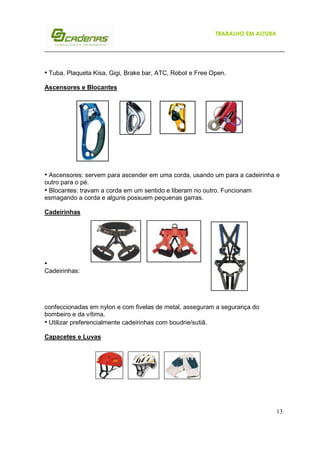 TRABALHO EM ALTURA

• Tuba, Plaqueta Kisa, Gigi, Brake bar, ATC, Robot e Free Open.
Ascensores e Blocantes

• Ascensores: servem para ascender em uma corda, usando um para a cadeirinha e
outro para o pé.
• Blocantes: travam a corda em um sentido e liberam no outro. Funcionam
esmagando a corda e alguns possuem pequenas garras.
Cadeirinhas

•
Cadeirinhas:

confeccionadas em nylon e com fivelas de metal, asseguram a segurança do
bombeiro e da vítima.
• Utilizar preferencialmente cadeirinhas com boudrie/sutiã.
Capacetes e Luvas

13

 