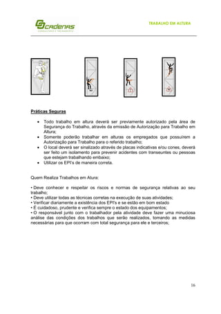 TRABALHO EM ALTURA

Práticas Seguras
•
•
•
•

Todo trabalho em altura deverá ser previamente autorizado pela área de
Segurança do Trabalho, através da emissão de Autorização para Trabalho em
Altura;
Somente poderão trabalhar em alturas os empregados que possuírem a
Autorização para Trabalho para o referido trabalho;
O local deverá ser sinalizado através de placas indicativas e/ou cones, deverá
ser feito um isolamento para prevenir acidentes com transeuntes ou pessoas
que estejam trabalhando embaixo;
Utilizar os EPI’s de maneira correta.

Quem Realiza Trabalhos em Atura:
• Deve conhecer e respeitar os riscos e normas de segurança relativas ao seu
trabalho;
• Deve utilizar todas as técnicas corretas na execução de suas atividades;
• Verificar diariamente a existência dos EPI's e se estão em bom estado
• É cuidadoso, prudente e verifica sempre o estado dos equipamentos;
• O responsável junto com o trabalhador pela atividade deve fazer uma minuciosa
análise das condições dos trabalhos que serão realizados, tomando as medidas
necessárias para que ocorram com total segurança para ele e terceiros;

16

 