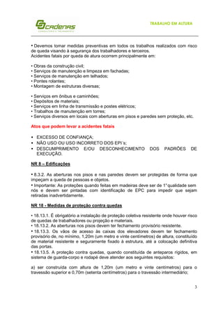 TRABALHO EM ALTURA

• Devemos tomar medidas preventivas em todos os trabalhos realizados com risco
de queda visando à segurança dos trabalhadores e terceiros.
Acidentes fatais por queda de atura ocorrem principalmente em:
• Obras da construção civil;
• Serviços de manutenção e limpeza em fachadas;
• Serviços de manutenção em telhados;
• Pontes rolantes;
• Montagem de estruturas diversas;
• Serviços em ônibus e caminhões;
• Depósitos de materiais;
• Serviços em linha de transmissão e postes elétricos;
• Trabalhos de manutenção em torres;
• Serviços diversos em locais com aberturas em pisos e paredes sem proteção, etc.
Atos que podem levar a acidentes fatais
• EXCESSO DE CONFIANÇA;
• NÃO USO OU USO INCORRETO DOS EPI´s;
• DESCUMPRIMENTO E/OU DESCONHECIMENTO
EXECUÇÃO.

DOS

PADRÕES

DE

NR 8 – Edificações

• 8.3.2. As aberturas nos pisos e nas paredes devem ser protegidas de forma que
impeçam a queda de pessoas e objetos.
• Importante: As proteções quando feitas em madeiras deve ser de 1° qualidade sem
nós e devem ser pintadas com identificação de EPC para impedir que sejam
retiradas inadvertidamente.
NR 18 - Medidas de proteção contra quedas
• 18.13.1. É obrigatório a instalação de proteção coletiva resistente onde houver risco
de quedas de trabalhadores ou projeção e materiais.
• 18.13.2. As aberturas nos pisos devem ter fechamento provisório resistente.
• 18.13.3. Os vãos de acesso às caixas dos elevadores devem ter fechamento
provisório de, no mínimo, 1,20m (um metro e vinte centímetros) de altura, constituído
de material resistente e seguramente fixado à estrutura, até a colocação definitiva
das portas.
• 18.13.5. A proteção contra quedas, quando constituída de anteparos rígidos, em
sistema de guarda-corpo e rodapé deve atender aos seguintes requisitos:
a) ser construída com altura de 1,20m (um metro e vinte centímetros) para o
travessão superior e 0,70m (setenta centímetros) para o travessão intermediário;
3

 
