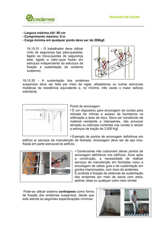 TRABALHO EM ALTURA

•
•
•

Largura máxima útil: 90 cm
Comprimento máximo: 8 m
Carga mínima em qualquer ponto deve ser de 200kgf.
18.15.31 - O trabalhador deve utilizar
cinto de segurança tipo pára-quedista,
ligado ao trava-quedas de segurança
este, ligado a cabo–guia fixado em
estrutura independente da estrutura de
fixação e sustentação do andaime
suspenso.

18.15.32 - A sustentação dos andaimes
suspensos deve ser feita por meio de vigas, afastadores ou outras estruturas
metálicas de resistência equivalente a, no mínimo, três vezes o maior esforço
solicitante.

Ponto de ancoragem:
• É um dispositivo para ancoragem de cordas para
retirada de vítimas e acesso de bombeiros na
edificação e área de risco. Deve ser constituído de
material resistente a intempéries, não provocar
abrasão ou esforços cortantes nas cordas e resistir
a esforços de tração de 3.000 Kgf.

• Exemplo de pontos de ancoragem definitivos em
edifício p/ serviços de manutenção de fachada. Ancoragem deve ser de aço inox,
fixada em parte estrutural do edifício;
• Construtoras não costumam deixar pontos de
ancoragem definitivos nos edifícios. Anos após
a construção, a necessidade de realizar
serviços de manutenção em fachadas induz a
ancoragem de cabos guia e de sustentação em
pontos improvisados, com risco de acidentes.
É proibida a fixação de sistemas de sustentação
dos andaimes por meio de sacos com areia,
pedras, latas ou qualquer outro meio similar.

Pode-se utilizar sistema contrapeso como forma
de fixação dos andaimes suspensos, desde que
este atenda as seguintes especificações mínimas:
5

 
