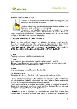 TRABALHO EM ALTURA

A cadeira suspensa deve dispor de:
• Sistema c/ dispositivo de descida com dupla trava de segurança, se
sustentada por cabo de fibra sintética

• Sistema dotado com dispositivo de subida e descida, c/ dupla trava
de segurança, se sustentada por cabo de aço.
•Os cabos de aço e de fibra sintética devem ser fixados por meio de
dispositivos que impeçam seu deslizamento e desgaste e devem ser
substituídos quando apresentarem condições que comprometam a sua integridade
em face da utilização a que estiverem submetidos.
CUIDADOS COM CABO DE FIBRA SINTÉTICA
Cabos de fibra sintética devem ser dotados de alerta visual amarelo.
Estes cabos deverão contar com rótulo contendo as seguintes informações: Material
constituinte: poliamida, diâmetro de 12 mm, Comprimento em metros e aviso:
"CUIDADO: CABO PARA USO ESPECÍFICO EM CADEIRAS SUSPENSAS E
CABO-GUIA DE SEGURANÇA PARA FIXAÇÃO DE TRAVA-QUEDAS".

1ª capa
Trançado externo em multifilamento de poliamida.
2ª capa
alerta visual em filamento de polipropileno ou poliamida na cor amarela
Quando a segunda camada aparecer (amarela) indica que a camada superior está
desgastada, devendo-se então substituir a corda.
3ª capa
Alma central torcida em multifilamento de poliamida.
Fita de identificação
Constando: NR 18.16.5 - ISO 1140 1990 e nome do fabricante com CNPJ.

• A vida útil das cordas depende de: tempo de uso, da manutenção, freqüência do
uso, equipamentos utilizados, intensidade da carga, abrasão física, degradação
química, exposição a raios solares (ultravioleta), clima etc.
• Nó enfraquece a corda no local da curvatura com perda de resistência de até 60%.
Curvas mais acentuadas sacrificam mais a estrutura da corda. Esforço contínuo
causa danos menores do que um esforço de impacto.
• INSPEÇÃO: Antes de cada uso, a corda deve ser inteiramente inspecionada.
Inspeção externa e interna: verificar a capa, diâmetro constante, sem cortes nem fios

7

 