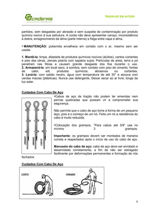 TRABALHO EM ALTURA

partidos, sem desgastes por abrasão e sem suspeita de contaminação por produto
químico nocivo à sua estrutura. A corda não deve apresentar caroço, inconsistência
à dobra, emagrecimento da alma (parte interna) e folga entre capa e alma.

• MANUTENÇÃO: poliamida envelhece em contato com o ar, mesmo sem ser
usada.
1. Mantê-la: limpa, afastada de produtos químicos nocivos (ácidos), cantos cortantes
e piso das obras. Jamais pisá-la com sapatos sujos. Partículas de areia, terra e pó
penetram nas fibras e causam grande desgaste dos fios durante o uso.
2. Armazená-la: em local seco, à sombra, sem contato com piso de cimento, fontes
de
calor,
sol,
produtos
químicos,
abrasivos
ou
cortantes.
3. Lavá-la: com sabão neutro, água com temperatura de até 30° e escova com
cerdas macias (plásticas). Nunca use detergente. Deixar secar ao ar livre, longe da
luz solar.

Cuidados Com Cabo De Aço
•Cabos de aço de tração não podem ter emendas nem
pernas quebradas que possam vir a comprometer sua
segurança.
Não permita que o cabo de aço tome a forma de um pequeno
laço, pois é o começo de um nó. Feito um nó a resistência do
cabo é muito reduzida.

•Colocação dos grampos. “Para cabos até 5/8” use no
mínimo

3

grampos.

Importante: os grampos devem ser montados de maneira
correta e reapertados após o início de uso do cabo de aço.
Manuseio do cabo de aço: cabo de aço deve ser enrolado e
desenrolado corretamente, a fim de não ser estragado
facilmente por deformações permanentes e formação de nós
fechados
Cuidados Com Cabo De Aço

8

 