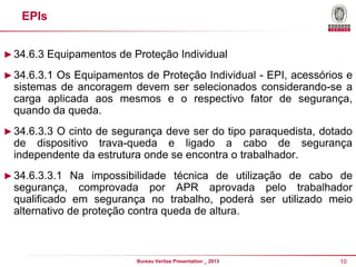 EPIs
► 34.6.3 Equipamentos de Proteção Individual
► 34.6.3.1 Os Equipamentos de Proteção Individual - EPI, acessórios e

sistemas de ancoragem devem ser selecionados considerando-se a
carga aplicada aos mesmos e o respectivo fator de segurança,
quando da queda.
► 34.6.3.3 O cinto de segurança deve ser do tipo paraquedista, dotado

de dispositivo trava-queda e ligado a cabo de segurança
independente da estrutura onde se encontra o trabalhador.
► 34.6.3.3.1 Na impossibilidade técnica de utilização de cabo de

segurança, comprovada por APR aprovada pelo trabalhador
qualificado em segurança no trabalho, poderá ser utilizado meio
alternativo de proteção contra queda de altura.

Bureau Veritas Presentation _ 2013

10

 