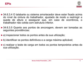 EPIs

► 34.6.3.4 O talabarte ou sistema amortecedor deve estar fixado acima

do nível da cintura do trabalhador, ajustado de modo a restringir a
queda de altura e assegurar que, em caso de ocorrência, o
trabalhador não colida com estrutura inferior.
► 34.6.3.5 Quanto aos pontos de ancoragem, devem ser tomadas as

seguintes providências:
► a) inspecionar todos os pontos antes da sua utilização;
► b) identificar os pontos definitivos e a carga máxima aplicável;
► c) realizar o teste de carga em todos os pontos temporários antes da

sua utilização.

Bureau Veritas Presentation _ 2013

11

 