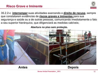 Risco Grave e Iminente
35.2.2-c interromper suas atividades exercendo o direito de recusa, sempre
que constatarem evidências de riscos graves e iminentes para sua
segurança e saúde ou a de outras pessoas, comunicando imediatamente o fato
a seu superior hierárquico, que diligenciará as medidas cabíveis;
Abertura no piso sem proteção.

Antes

Depois
Bureau Veritas Presentation _ 2013

12

 