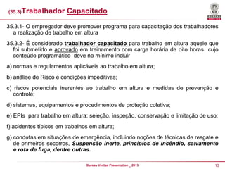 (35.3)Trabalhador

Capacitado

35.3.1- O empregador deve promover programa para capacitação dos trabalhadores
a realização de trabalho em altura
35.3.2- É considerado trabalhador capacitado para trabalho em altura aquele que
foi submetido e aprovado em treinamento com carga horária de oito horas cujo
conteúdo programático deve no mínimo incluir
a) normas e regulamentos aplicáveis ao trabalho em altura;

b) análise de Risco e condições impeditivas;
c) riscos potenciais inerentes ao trabalho em altura e medidas de prevenção e
controle;

d) sistemas, equipamentos e procedimentos de proteção coletiva;
e) EPIs para trabalho em altura: seleção, inspeção, conservação e limitação de uso;
f) acidentes típicos em trabalhos em altura;

g) condutas em situações de emergência, incluindo noções de técnicas de resgate e
de primeiros socorros, Suspensão inerte, princípios de incêndio, salvamento
e rota de fuga, dentre outras.
Bureau Veritas Presentation _ 2013

13

 
