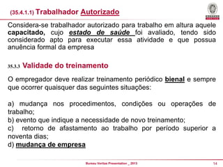 (35.4.1.1) Trabalhador

Autorizado

Considera-se trabalhador autorizado para trabalho em altura aquele
capacitado, cujo estado de saúde foi avaliado, tendo sido
considerado apto para executar essa atividade e que possua
anuência formal da empresa
35.3.3

Validade do treinamento

O empregador deve realizar treinamento periódico bienal e sempre
que ocorrer quaisquer das seguintes situações:

a) mudança nos procedimentos, condições ou operações de
trabalho;
b) evento que indique a necessidade de novo treinamento;
c) retorno de afastamento ao trabalho por período superior a
noventa dias;
d) mudança de empresa
Bureau Veritas Presentation _ 2013

14

 