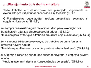 (35.4.2)

Planejamento do trabalho em altura

Todo trabalho em altura deve ser planejado, organizado e
executado por trabalhador capacitado e autorizado (35.4.1),
O Planejamento deve adotar medidas preventivas
seguinte hierarquia: (35.4.2),

seguindo a

a) Sempre que existir algum meio alternativo para execução dos
trabalhos em altura, a empresa deverá adotar : (35.4.2)
“Medidas para evitar que o trabalho em altura seja executado”(35.4.2-a)
b) Na impossibilidade de execução do trabalho de outra forma, a
empresa deverá adotar
“Medidas que eliminem o risco de queda dos trabalhadores”. (35.4.2-b)
c) Quando o Risco de queda não puder ser evitado, a empresa deverá
adotar
“Medidas que minimizem as consequências de queda”. (35.4.2-c)
Bureau Veritas Presentation _ 2013

15

 
