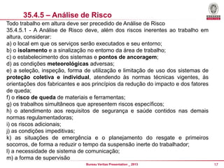 35.4.5 – Análise de Risco
Todo trabalho em altura deve ser precedido de Análise de Risco
35.4.5.1 - A Análise de Risco deve, além dos riscos inerentes ao trabalho em
altura, considerar:
a) o local em que os serviços serão executados e seu entorno;
b) o isolamento e a sinalização no entorno da área de trabalho;
c) o estabelecimento dos sistemas e pontos de ancoragem;
d) as condições meteorológicas adversas;
e) a seleção, inspeção, forma de utilização e limitação de uso dos sistemas de
proteção coletiva e individual, atendendo às normas técnicas vigentes, às
orientações dos fabricantes e aos princípios da redução do impacto e dos fatores
de queda;
f) o risco de queda de materiais e ferramentas;
g) os trabalhos simultâneos que apresentem riscos específicos;
h) o atendimento aos requisitos de segurança e saúde contidos nas demais
normas regulamentadoras;
i) os riscos adicionais;
j) as condições impeditivas;
k) as situações de emergência e o planejamento do resgate e primeiros
socorros, de forma a reduzir o tempo da suspensão inerte do trabalhador;
l) a necessidade de sistema de comunicação;
m) a forma de supervisão
Bureau Veritas Presentation _ 2013

17

 