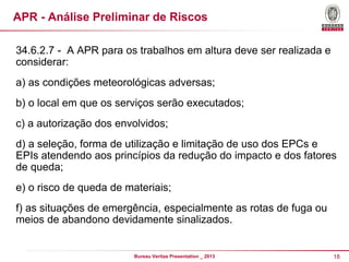 APR - Análise Preliminar de Riscos
34.6.2.7 - A APR para os trabalhos em altura deve ser realizada e
considerar:
a) as condições meteorológicas adversas;
b) o local em que os serviços serão executados;
c) a autorização dos envolvidos;

d) a seleção, forma de utilização e limitação de uso dos EPCs e
EPIs atendendo aos princípios da redução do impacto e dos fatores
de queda;
e) o risco de queda de materiais;
f) as situações de emergência, especialmente as rotas de fuga ou
meios de abandono devidamente sinalizados.

Bureau Veritas Presentation _ 2013

18

 
