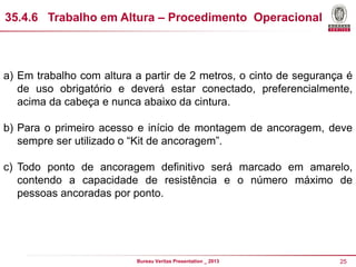 35.4.6 Trabalho em Altura – Procedimento Operacional

a) Em trabalho com altura a partir de 2 metros, o cinto de segurança é
de uso obrigatório e deverá estar conectado, preferencialmente,
acima da cabeça e nunca abaixo da cintura.
b) Para o primeiro acesso e início de montagem de ancoragem, deve
sempre ser utilizado o “Kit de ancoragem”.
c) Todo ponto de ancoragem definitivo será marcado em amarelo,
contendo a capacidade de resistência e o número máximo de
pessoas ancoradas por ponto.

Bureau Veritas Presentation _ 2013

25

 